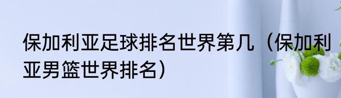 保加利亚足球排名世界第几（保加利亚男篮世界排名）