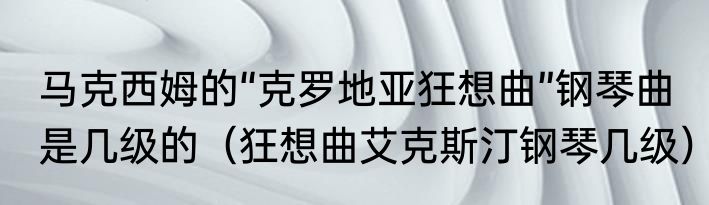 马克西姆的“克罗地亚狂想曲”钢琴曲是几级的（狂想曲艾克斯汀钢琴几级）