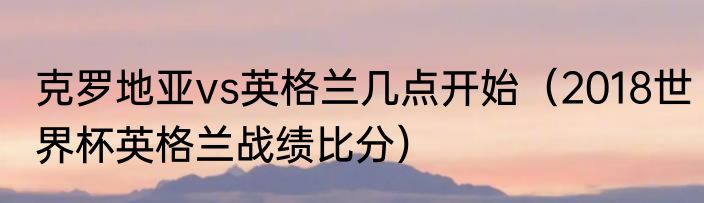 克罗地亚vs英格兰几点开始（2018世界杯英格兰战绩比分）