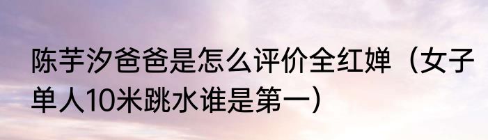 陈芋汐爸爸是怎么评价全红婵（女子单人10米跳水谁是第一）