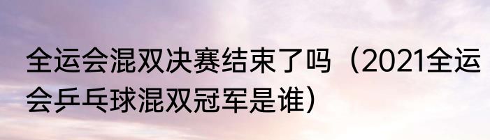 全运会混双决赛结束了吗（2021全运会乒乓球混双冠军是谁）