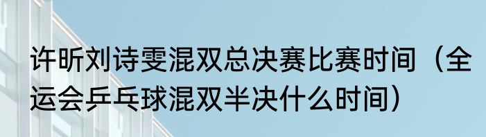 许昕刘诗雯混双总决赛比赛时间（全运会乒乓球混双半决什么时间）