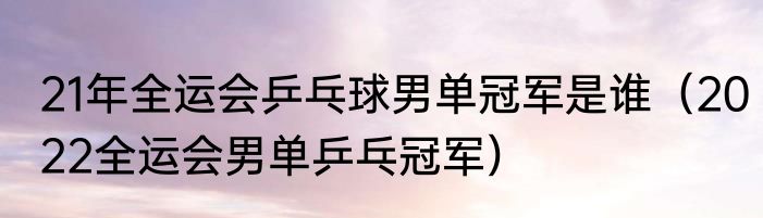 21年全运会乒乓球男单冠军是谁（2022全运会男单乒乓冠军）