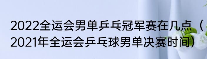 2022全运会男单乒乓冠军赛在几点（2021年全运会乒乓球男单决赛时间）