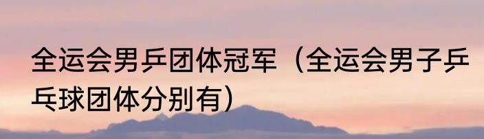 全运会男乒团体冠军（全运会男子乒乓球团体分别有）