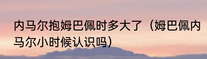 内马尔抱姆巴佩时多大了（姆巴佩内马尔小时候认识吗）