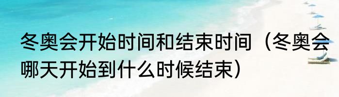 冬奥会开始时间和结束时间（冬奥会哪天开始到什么时候结束）