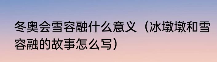 冬奥会雪容融什么意义（冰墩墩和雪容融的故事怎么写）