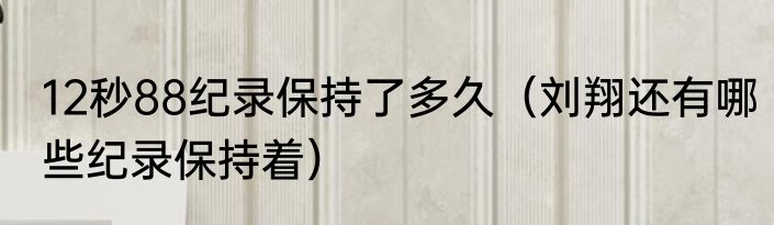 12秒88纪录保持了多久（刘翔还有哪些纪录保持着）