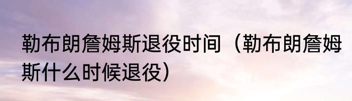 勒布朗詹姆斯退役时间（勒布朗詹姆斯什么时候退役）