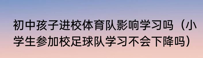 初中孩子进校体育队影响学习吗（小学生参加校足球队学习不会下降吗）