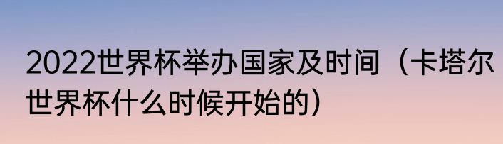 2022世界杯举办国家及时间（卡塔尔世界杯什么时候开始的）