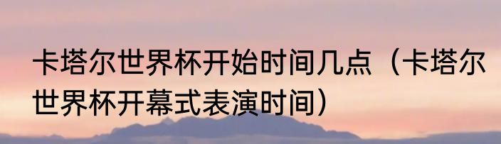 卡塔尔世界杯开始时间几点（卡塔尔世界杯开幕式表演时间）
