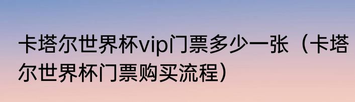 卡塔尔世界杯vip门票多少一张（卡塔尔世界杯门票购买流程）