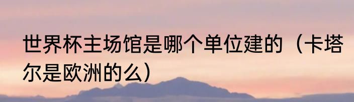 世界杯主场馆是哪个单位建的（卡塔尔是欧洲的么）