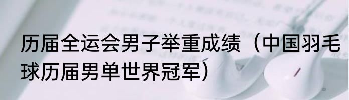 历届全运会男子举重成绩（中国羽毛球历届男单世界冠军）