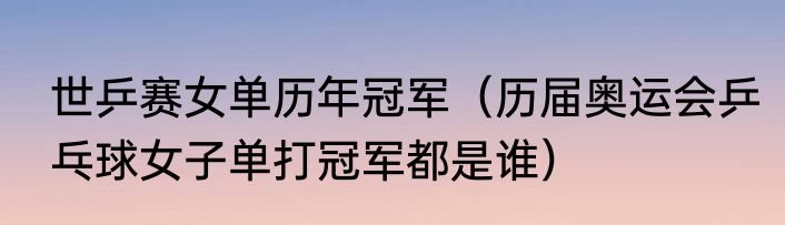 世乒赛女单历年冠军（历届奥运会乒乓球女子单打冠军都是谁）