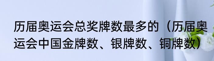 历届奥运会总奖牌数最多的（历届奥运会中国金牌数、银牌数、铜牌数）