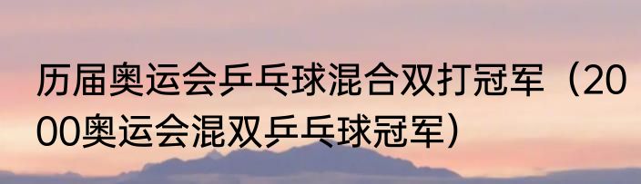历届奥运会乒乓球混合双打冠军（2000奥运会混双乒乓球冠军）