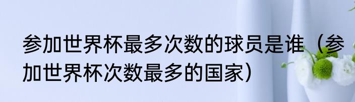 参加世界杯最多次数的球员是谁（参加世界杯次数最多的国家）