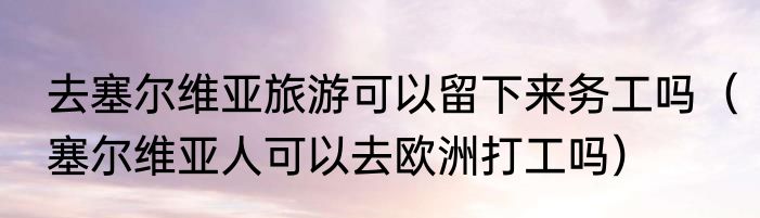 去塞尔维亚旅游可以留下来务工吗（塞尔维亚人可以去欧洲打工吗）
