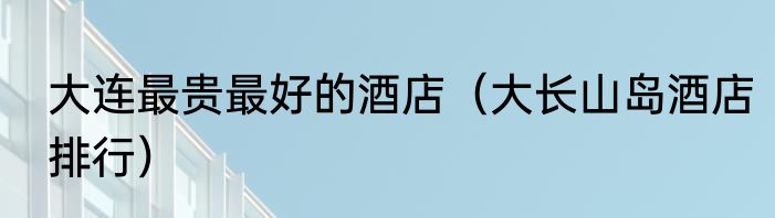 大连最贵最好的酒店（大长山岛酒店排行）