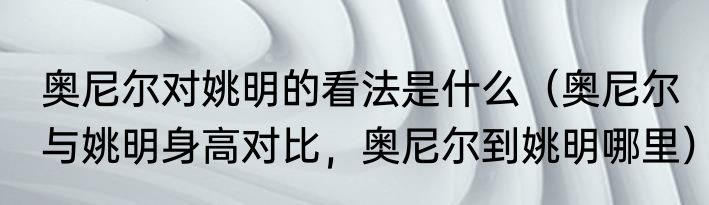 奥尼尔对姚明的看法是什么（奥尼尔与姚明身高对比，奥尼尔到姚明哪里）