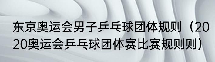 东京奥运会男子乒乓球团体规则（2020奥运会乒乓球团体赛比赛规则则）