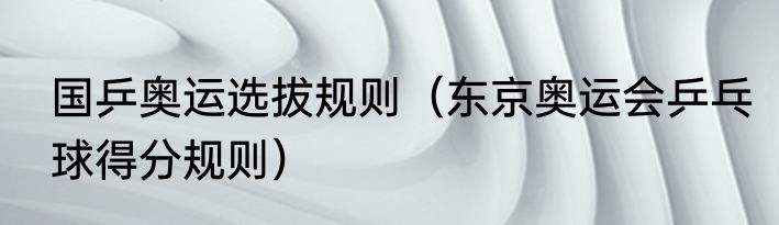 国乒奥运选拔规则（东京奥运会乒乓球得分规则）