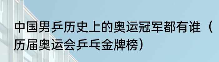 中国男乒历史上的奥运冠军都有谁（历届奥运会乒乓金牌榜）
