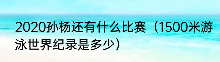 2020孙杨还有什么比赛（1500米游泳世界纪录是多少）