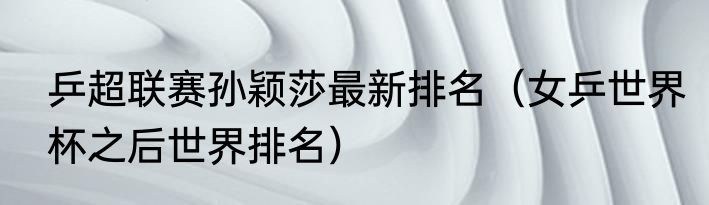 乒超联赛孙颖莎最新排名（女乒世界杯之后世界排名）