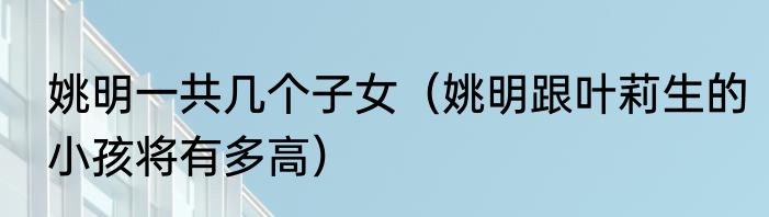 姚明一共几个子女（姚明跟叶莉生的小孩将有多高）