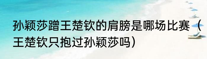孙颖莎蹭王楚钦的肩膀是哪场比赛（王楚钦只抱过孙颖莎吗）