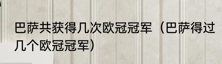 巴萨共获得几次欧冠冠军（巴萨得过几个欧冠冠军）