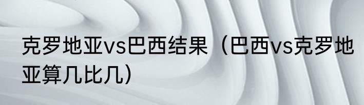 克罗地亚vs巴西结果（巴西vs克罗地亚算几比几）