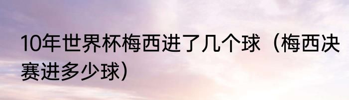 10年世界杯梅西进了几个球（梅西决赛进多少球）