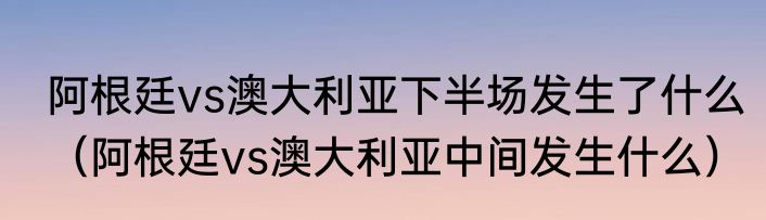 阿根廷vs澳大利亚下半场发生了什么（阿根廷vs澳大利亚中间发生什么）