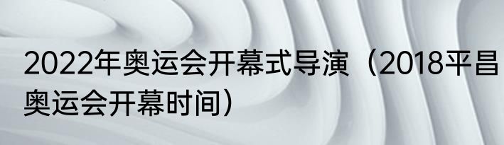 2022年奥运会开幕式导演（2018平昌奥运会开幕时间）