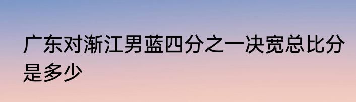 广东对渐江男蓝四分之一决宽总比分是多少
