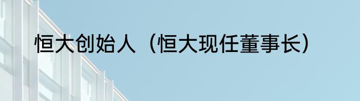 恒大创始人（恒大现任董事长）