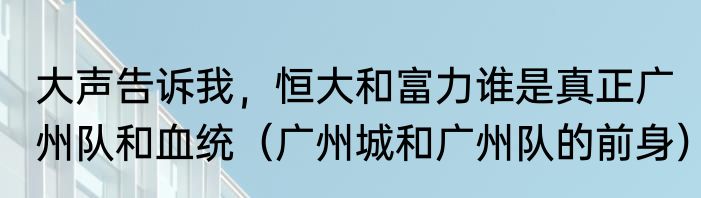 大声告诉我，恒大和富力谁是真正广州队和血统（广州城和广州队的前身）