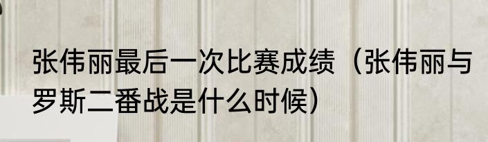 张伟丽最后一次比赛成绩（张伟丽与罗斯二番战是什么时候）