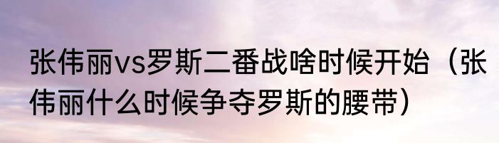 张伟丽vs罗斯二番战啥时候开始（张伟丽什么时候争夺罗斯的腰带）