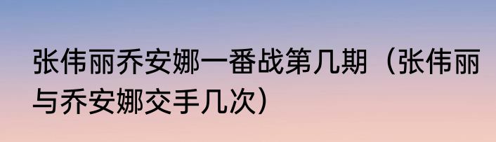张伟丽乔安娜一番战第几期（张伟丽与乔安娜交手几次）