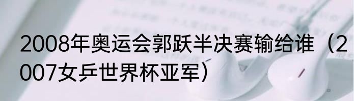2008年奥运会郭跃半决赛输给谁（2007女乒世界杯亚军）