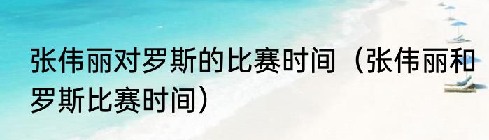 张伟丽对罗斯的比赛时间（张伟丽和罗斯比赛时间）