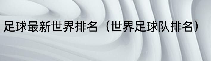 足球最新世界排名（世界足球队排名）