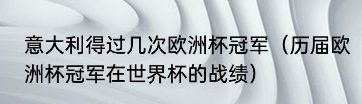 意大利得过几次欧洲杯冠军（历届欧洲杯冠军在世界杯的战绩）