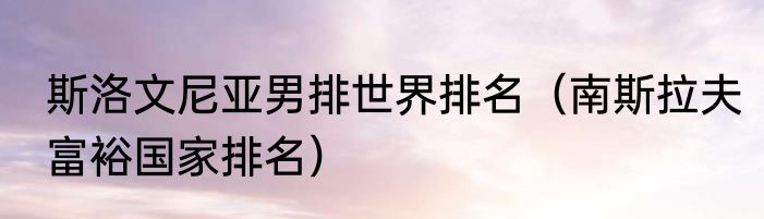 斯洛文尼亚男排世界排名（南斯拉夫富裕国家排名）